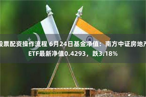 股票配资操作流程 6月24日基金净值：南方中证房地产ETF最新净值0.4293，跌3.18%