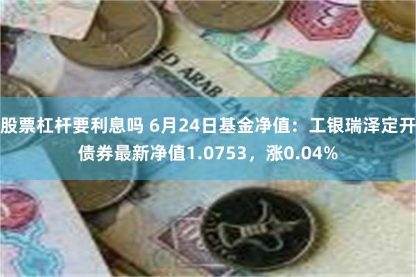 股票杠杆要利息吗 6月24日基金净值：工银瑞泽定开债券最新净值1.0753，涨0.04%