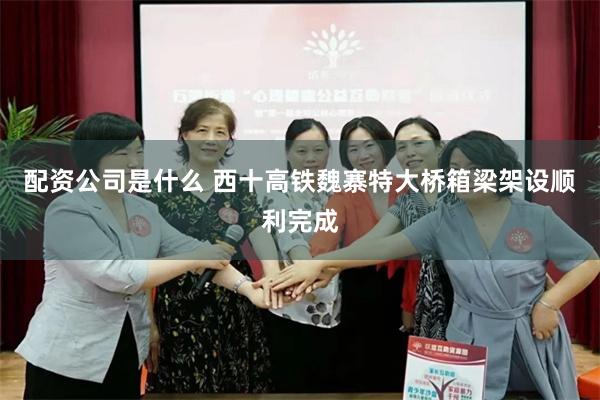 配资公司是什么 西十高铁魏寨特大桥箱梁架设顺利完成