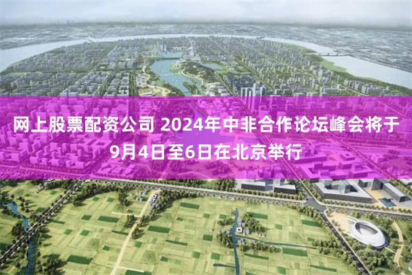 网上股票配资公司 2024年中非合作论坛峰会将于9月4日至6日在北京举行