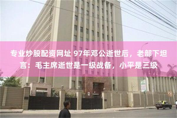 专业炒股配资网址 97年邓公逝世后，老部下坦言：毛主席逝世是一级战备，小平是三级