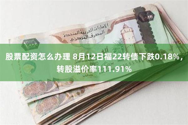 股票配资怎么办理 8月12日福22转债下跌0.18%，转股溢价率111.91%