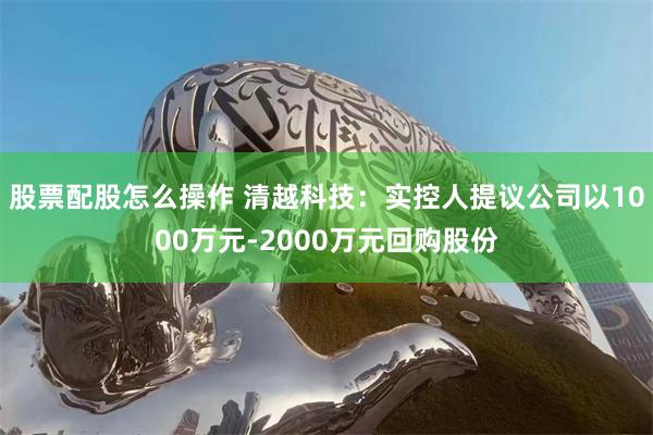 股票配股怎么操作 清越科技：实控人提议公司以1000万元-2000万元回购股份