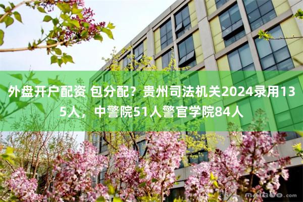 外盘开户配资 包分配？贵州司法机关2024录用135人，中警院51人警官学院84人