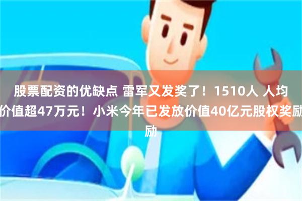 股票配资的优缺点 雷军又发奖了！1510人 人均价值超47万元！小米今年已发放价值40亿元股权奖励