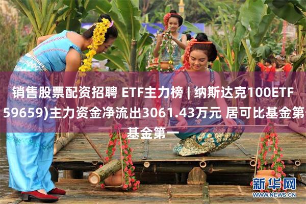 销售股票配资招聘 ETF主力榜 | 纳斯达克100ETF(159659)主力资金净流出3061.43万元 居可比基金第一