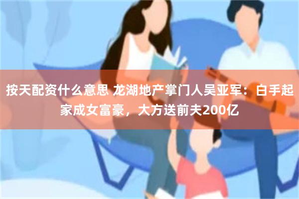 按天配资什么意思 龙湖地产掌门人吴亚军：白手起家成女富豪，大方送前夫200亿