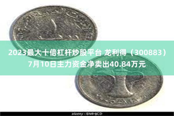 2023最大十倍杠杆炒股平台 龙利得（300883）7月10日主力资金净卖出40.84万元