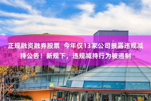 正规融资融券股票  今年仅13家公司披露违规减持公告！新规下，违规减持行为被遏制