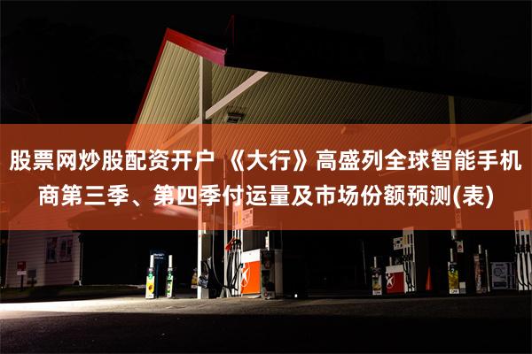 股票网炒股配资开户 《大行》高盛列全球智能手机商第三季、第四季付运量及市场份额预测(表)