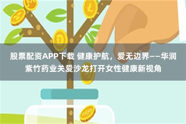 股票配资APP下载 健康护航，爱无边界——华润紫竹药业关爱沙龙打开女性健康新视角