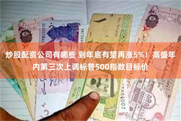 炒股配资公司有哪些 到年底有望再涨5%！高盛年内第三次上调标普500指数目标价