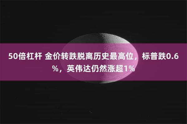 50倍杠杆 金价转跌脱离历史最高位，标普跌0.6%，英伟达仍然涨超1%