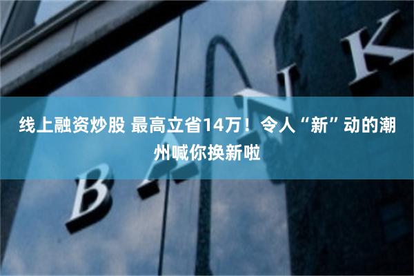 线上融资炒股 最高立省14万！令人“新”动的潮州喊你换新啦