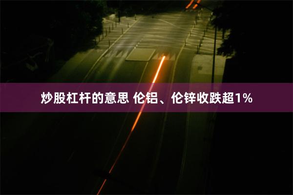 炒股杠杆的意思 伦铝、伦锌收跌超1%