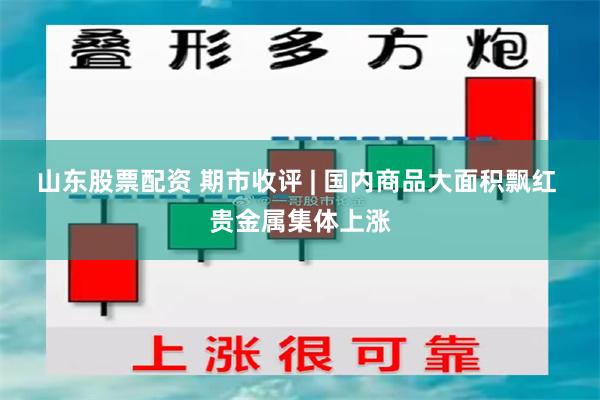 山东股票配资 期市收评 | 国内商品大面积飘红 贵金属集体上涨