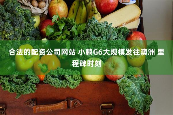 合法的配资公司网站 小鹏G6大规模发往澳洲 里程碑时刻