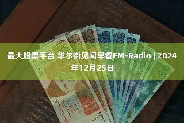 最大股票平台 华尔街见闻早餐FM-Radio | 2024年12月25日