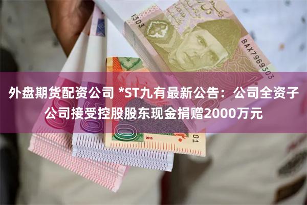 外盘期货配资公司 *ST九有最新公告：公司全资子公司接受控股股东现金捐赠2000万元