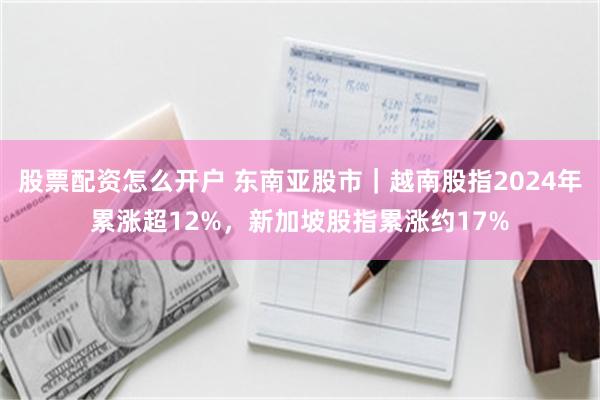 股票配资怎么开户 东南亚股市｜越南股指2024年累涨超12%，新加坡股指累涨约17%