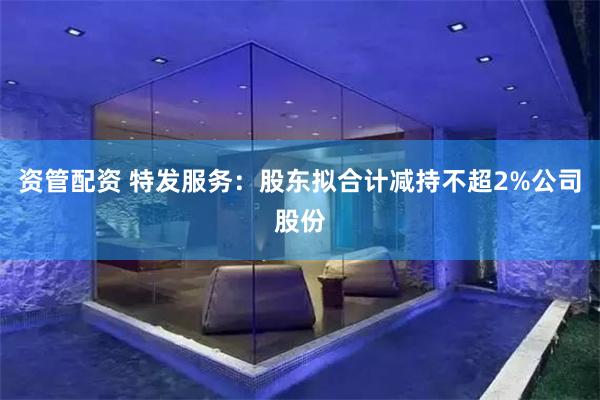 资管配资 特发服务：股东拟合计减持不超2%公司股份