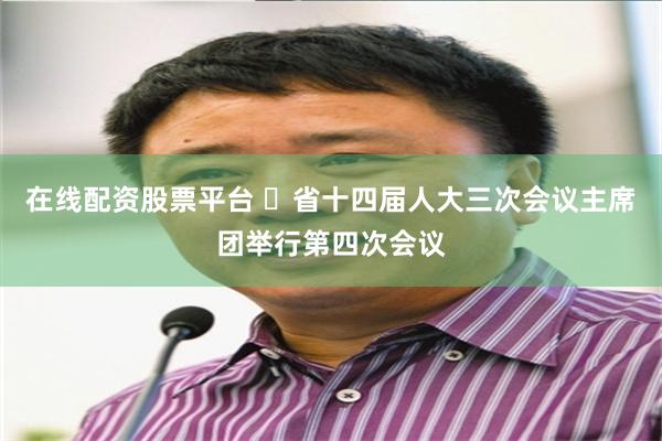 在线配资股票平台 ​省十四届人大三次会议主席团举行第四次会议