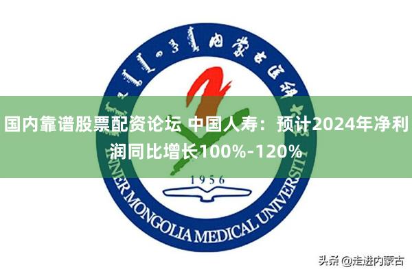 国内靠谱股票配资论坛 中国人寿：预计2024年净利润同比增长100%-120%