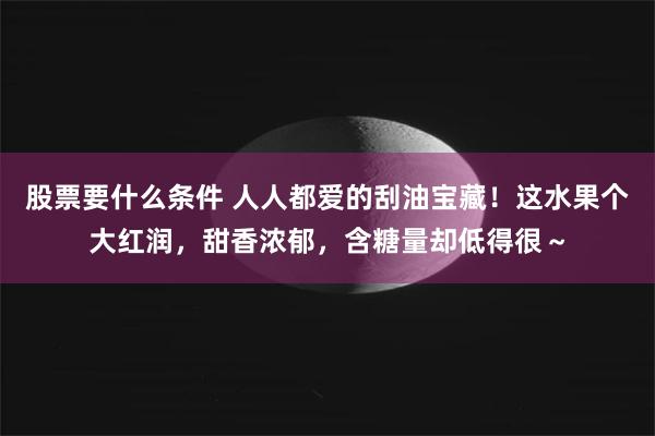 股票要什么条件 人人都爱的刮油宝藏！这水果个大红润，甜香浓郁，含糖量却低得很～