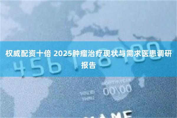 权威配资十倍 2025肿瘤治疗现状与需求医患调研报告