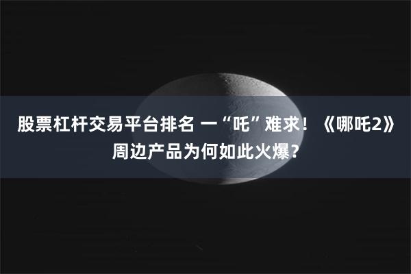 股票杠杆交易平台排名 一“吒”难求！《哪吒2》周边产品为何如此火爆？