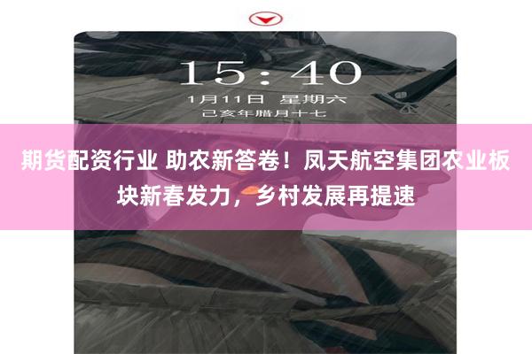 期货配资行业 助农新答卷！凤天航空集团农业板块新春发力，乡村发展再提速