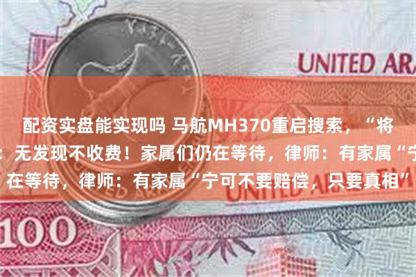 配资实盘能实现吗 马航MH370重启搜索，“将更有针对性”！搜索公司：无发现不收费！家属们仍在等待，律师：有家属“宁可不要赔偿，只要真相”