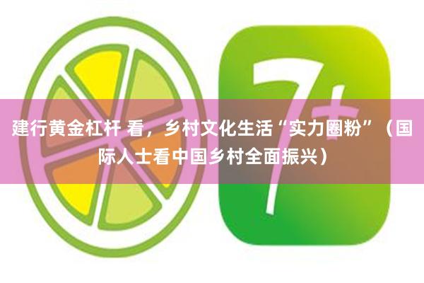 建行黄金杠杆 看，乡村文化生活“实力圈粉”（国际人士看中国乡村全面振兴）