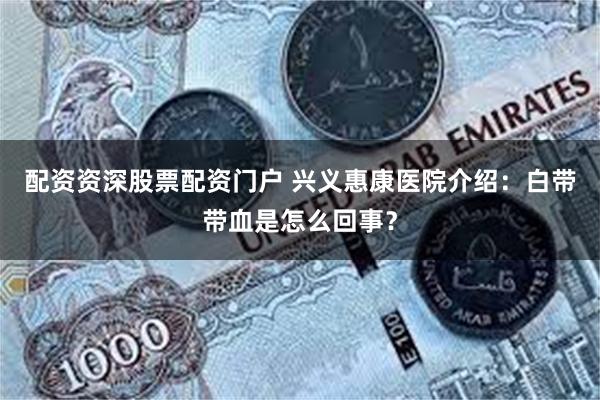 配资资深股票配资门户 兴义惠康医院介绍：白带带血是怎么回事？