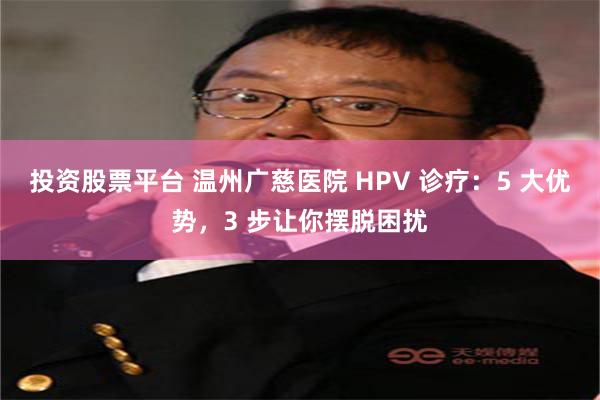 投资股票平台 温州广慈医院 HPV 诊疗：5 大优势，3 步让你摆脱困扰