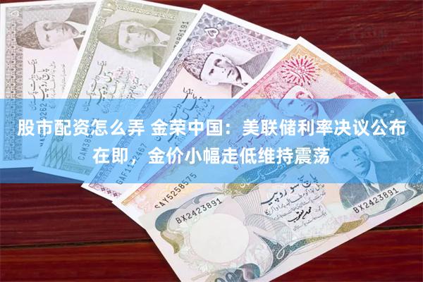 股市配资怎么弄 金荣中国：美联储利率决议公布在即，金价小幅走低维持震荡